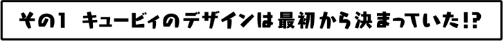 キュービィのデザインは最初から決まっていた！？