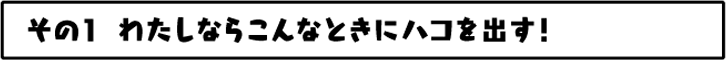 わたしならこんなときにハコを出す！