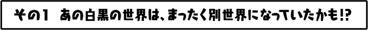 あの白黒の世界は、まったく別世界になっていたかも！？