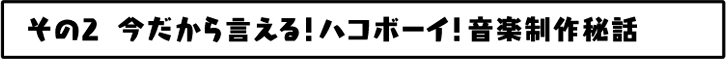 今だから言える！ハコボーイ！音楽制作秘話