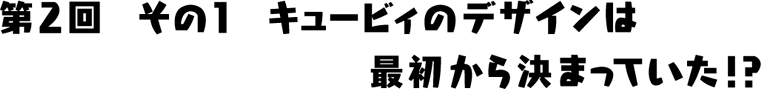 キュービィのデザインは最初から決まっていた！？