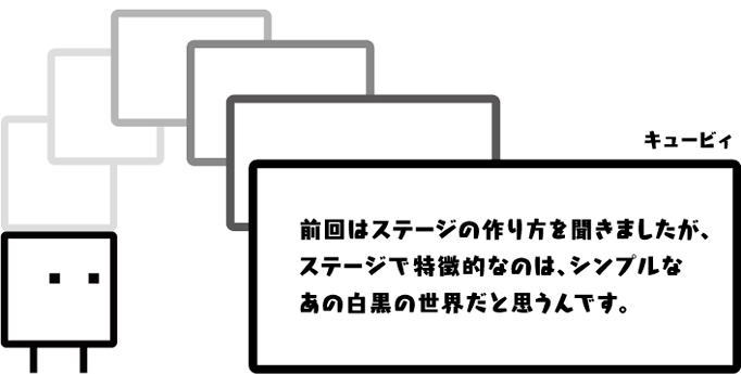 キュービィ：前回はステージの作り方を聞きましたが、ステージで特徴的なのは、シンプルなあの白黒の世界だと思うんです。