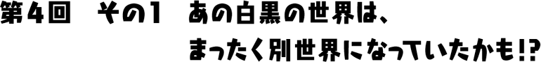 あの白黒の世界は、まったく別世界になっていたかも！？