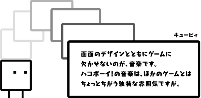 キュービィ：画面のデザインとともにゲームに欠かせないのが、音楽です。ハコボーイ！の音楽は、ほかのゲームとはちょっとちがう独特な雰囲気ですが。