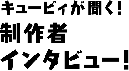 キュービィが聞く！製作者インタビュー！