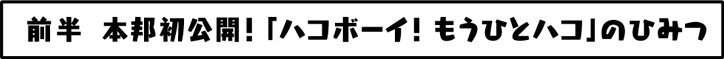 前半 本邦初公開！「ハコボーイ！もうひとつのハコ」のひみつ