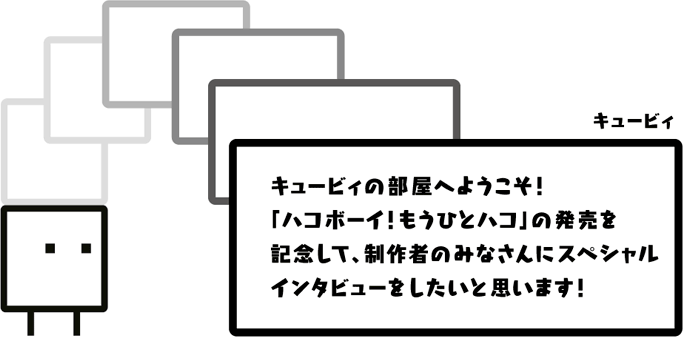 キュービィ：キュービィの部屋へようこそ！「ハコボーイ！もうひとハコ」の発売を記念して、制作者のみなさんにスペシャルインタビューをしたいと思います！