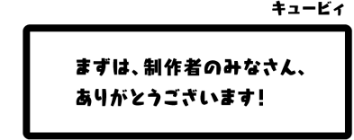 キュービィ：まずは、制作者のみなさん、ありがとうございます！