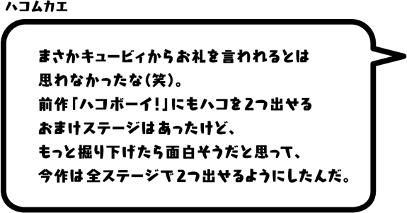 ハコムカエ：まさかキュービィからお礼を言われるとは思わなかったな（笑）。前作「ハコボーイ！」にもハコを2つ出せるおまけステージはあったけど、もっと掘り下げたら面白そうだと思って、今作は全ステージで2つ出せるようにしたんだ。