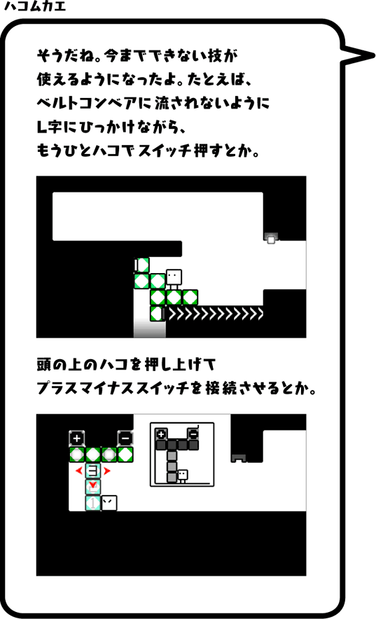 ハコムカエ：そうだね。今までできない技が使えるようになったよ。たとえば、ベルトコンベアに流されないようにL字にひっかけながら、もうひとハコでスイッチ押すとか。頭の上のハコを押し上げてプラスマイナススイッチを接続させるとか。