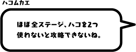 ハコムカエ：ほぼ全ステージ、ハコを2つ使わないと攻略できないね。