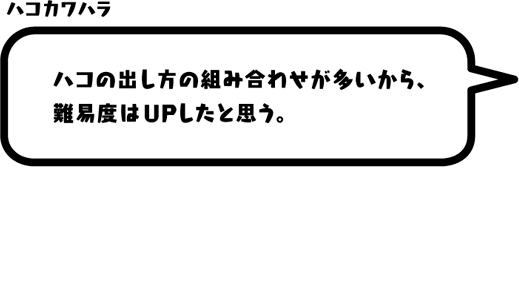 ハコカワハラ：ハコの出し方の組み合わせが多いから、難易度はUPしたと思う。