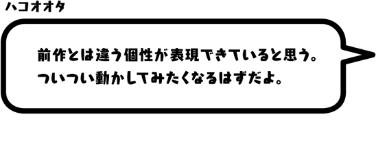 ハコオオタ：前作とは違う個性が表現できていると思う。ついつい動かしてみたくなるはずだよ。