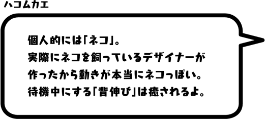 ハコムカエ：個人的には「ネコ」。実際にネコを飼っているデザイナーが作ったから動きが本当にネコっぽい。待機中にする「背伸び」は癒されるよ。