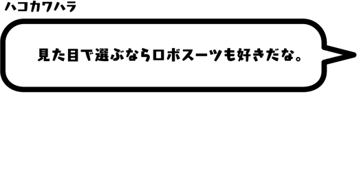 ハコカワハラ：見た目で選ぶならロボスーツも好きだな。