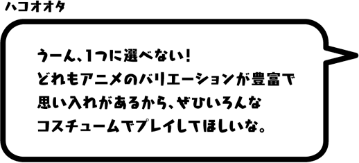 ハコオオタ：うーん、1つに選べない！どれもアニメのバリエーションが豊富で思い入れがあるから、ぜひいろんなコスチュームでプレイしてほしいな。