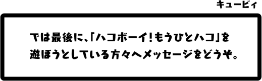 キュービィ：では最後に、「ハコボーイ！もうひとハコ」を遊ぼうとしている方々へメッセージをどうぞ。