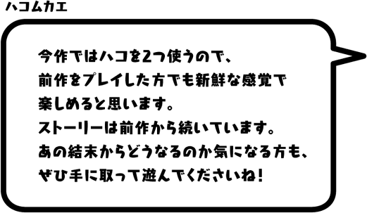 ハコムカエ：今作ではハコを2つ使うので、前作をプレイした方でも新鮮な感覚で楽しめると思います。ストーリーは前作から続いています。あの結末からどうなるのか気になる方も、ぜひ手に取って遊んでくださいね！