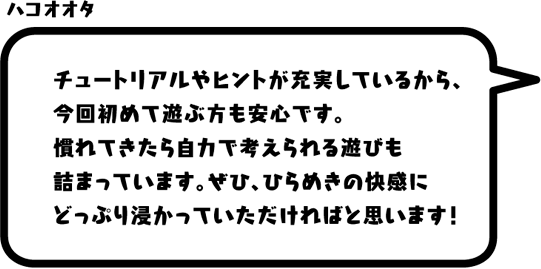 ハコオオタ：チュートリアルやヒントが充実しているから、今回初めて遊ぶ方も安心です。慣れてきたら自力で考えられる遊びも詰まっています。ぜひ、ひらめきの快感にどっぷり浸かっていただければと思います！