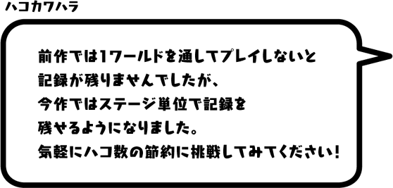 ハコカワハラ：前作では1ワールドを通してプレイしないと記録が残りませんでしたが、今作ではステージ単位で記録を残せるようになりました。気軽にハコ数の節約に挑戦してみてください！