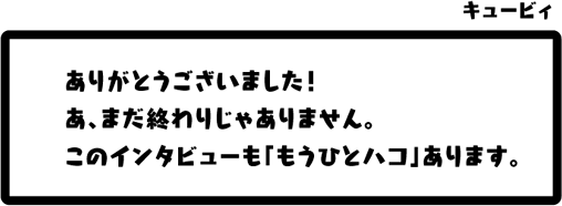 キュービィ：ありがとうございました！あ、まだ終わりじゃありません。このインタビューも「もうひとハコ」あります。