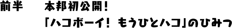 前半 本邦初公開！「ハコボーイ！もうひとつのハコ」のひみつ