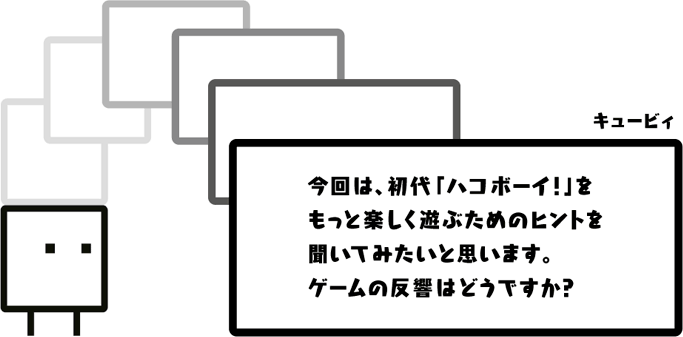 キュービィ：今回は、初代「ハコボーイ！」をもっと楽しく遊ぶためのヒントを聞いてみたいと思います。ゲームの反響はどうですか？