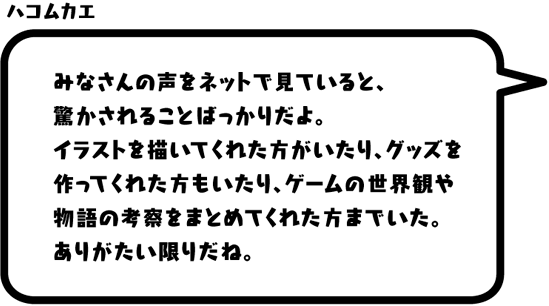 ハコムカエ：みなさんの声をネットで見ていると、驚かされることばっかりだよ。イラストを描いてくれた方がいたり、グッズを作ってくれた方もいたり、ゲームの世界観や物語の考察をまとめてくれた方までいた。ありがたい限りだね。