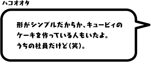 ハコオオタ：形がシンプルだからか、キュービィのケーキを作っている人もいたよ。うちの社員だけど（笑）。