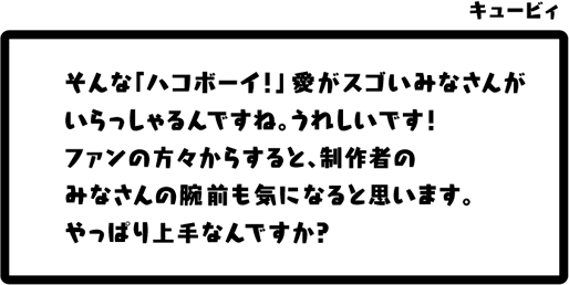 キュービィ：そんな「ハコボーイ！」愛がスゴいみなさんがいらっしゃるんですね。うれしいです！ファンの方々からすると、制作者のみなさんの腕前も気になると思います。やっぱり上手なんですか？