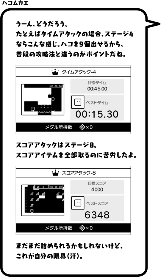 ハコムカエ：うーん、どうだろう。たとえばタイムアタックの場合、ステージ4ならこんな感じ。ハコを9個出せるから、普段の攻略法と違うのがポイントだね。スコアアタックはステージ8。スコアアイテムを全部取るのに苦労したよ。まだまだ詰められるかもしれないけど、これが自分の限界（汗）。