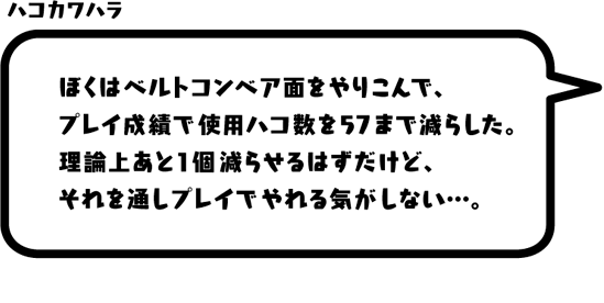 ハコカワハラ：ぼくはベルトコンベア面をやりこんで、プレイ成績で使用ハコ数を57まで減らした。理論上あと1個減らせるはずだけど、それを通しプレイでやれる気がしない…。