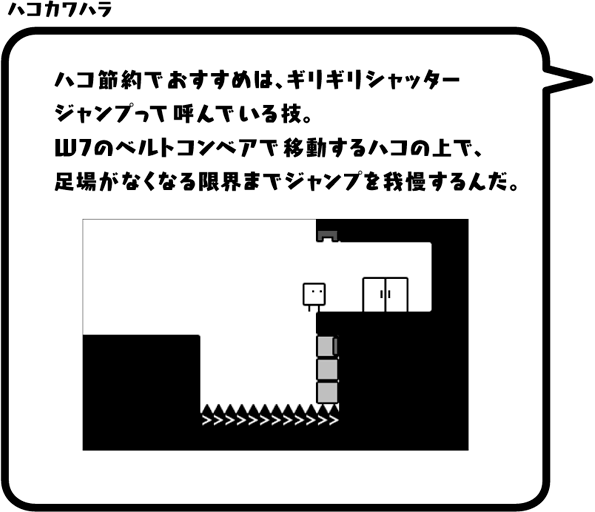 ハコカワハラ：ハコ節約でおすすめは、ギリギリシャッタージャンプって呼んでいる技。W7のベルトコンベアで移動するハコの上で、足場がなくなる限界までジャンプを我慢するんだ。