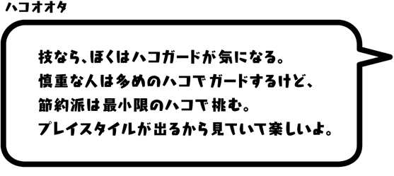 ハコオオタ：技なら、ぼくはハコガードが気になる。慎重な人は多めのハコでガードするけど、節約派は最小限のハコで挑む。プレイスタイルが出るから見ていて楽しいよ。