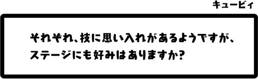 キュービィ：それぞれ、技に思い入れがあるようですが、ステージにも好みはありますか？