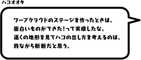 ハコオオタ：ワープクラウドのステージを作ったときは、面白いものができた！って実感したな。遠くの地形を見てハコの出し方を考えるのは、我ながら斬新だと思う。