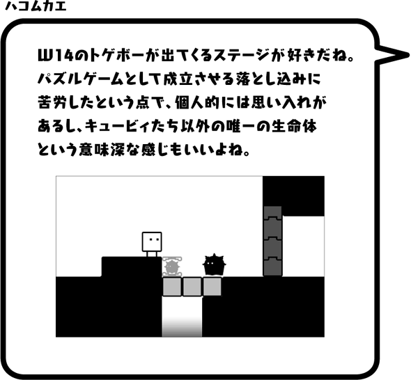 ハコムカエ：W14のトゲボーが出てくるステージが好きだね。パズルゲームとして成立させる落とし込みに苦労したという点で、個人的には思い入れがあるし、キュービィたち以外の唯一の生命体という意味深な感じもいいよね。