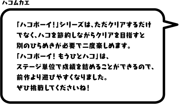 ハコムカエ：「ハコボーイ！」シリーズは、ただクリアするだけでなく、ハコを節約しながらクリアを目指すと別のひらめきが必要で二度楽しめます。「ハコボーイ！ もうひとハコ」は、ステージ単位で成績を詰めることができるので、前作より遊びやすくなりました。ぜひ挑戦してくださいね！