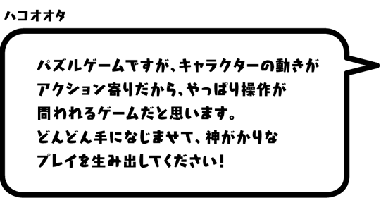 ハコオオタ：パズルゲームですが、キャラクターの動きがアクション寄りだから、やっぱり操作が問われるゲームだと思います。どんどん手になじませて、神がかりなプレイを生み出してください！