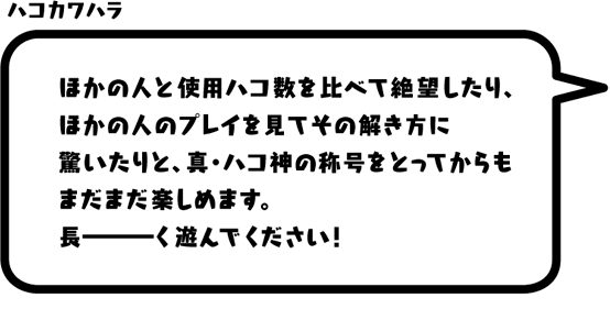 ハコカワハラ：ほかの人と使用ハコ数を比べて絶望したり、ほかの人のプレイを見てその解き方に驚いたりと、真・ハコ神の称号をとってからもまだまだ楽しめます。長ーーーく遊んでください！