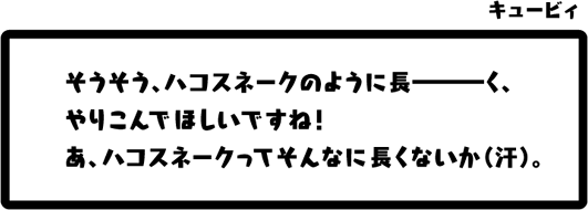 キュービィ：そうそう、ハコスネークのように長———く、やりこんでほしいですね！あ、ハコスネークってそんなに長くないか（汗）。