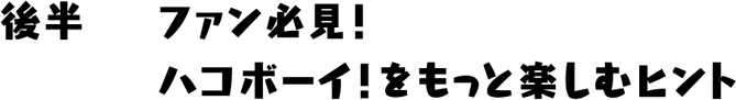 後半　ファン必見！ハコボーイ！をもっと楽しむヒント