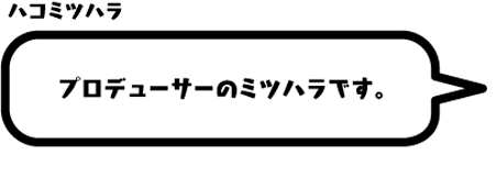 ハコミツハラ：プロデューサーのミツハラです。