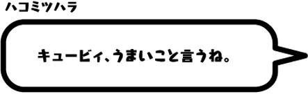 ハコミツハラ：キュービィ、うまいこと言うね。