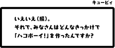 キュービィ：いえいえ（照）。それで、みなさんはどんなきっかけで「ハコボーイ！」を作ったんですか？