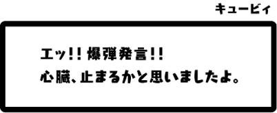 キュービィ：エッ！！爆弾発言！！心臓、止まるかと思いましたよ。