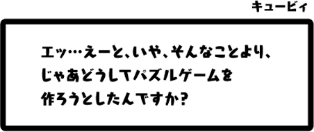 キュービィ：エッ…えーと、いや、そんなことより、じゃあどうしてパズルゲームを作ろうとしたんですか？