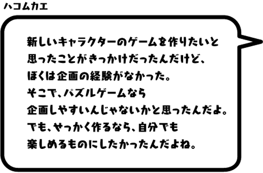 ハコムカエ：新しいキャラクターのゲームを作りたいと思ったことがきっかけだったんだけど、ぼくは企画の経験がなかった。そこで、パズルゲームなら企画しやすいんじゃないかと思ったんだよ。でも、せっかく作るなら、自分でも楽しめるものにしたかったんだよね。