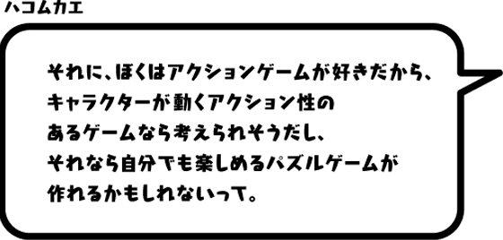 ハコムカエ：それに、ぼくはアクションゲームが好きだから、キャラクターが動くアクション性のあるゲームなら考えられそうだし、それなら自分でも楽しめるパズルゲームが作れるかもしれないって。