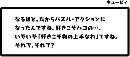 キュービィ：なるほど。だからパズル・アクションになったんですね。好きこそハコの…、いやいや「好きこそ物の上手なれ」ですね。それで、それで？